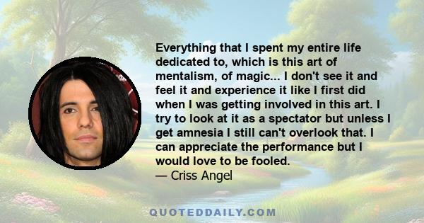 Everything that I spent my entire life dedicated to, which is this art of mentalism, of magic... I don't see it and feel it and experience it like I first did when I was getting involved in this art. I try to look at it