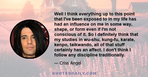 Well I think everything up to this point that I've been exposed to in my life has had an influence on me in some way, shape, or form even if I'm not conscious of it. So I definitely think that my studies in wu-shu,