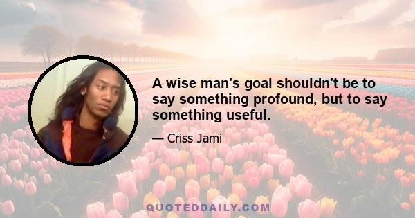 A wise man's goal shouldn't be to say something profound, but to say something useful.