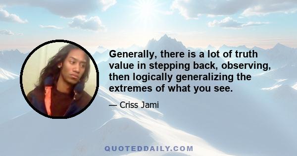Generally, there is a lot of truth value in stepping back, observing, then logically generalizing the extremes of what you see.