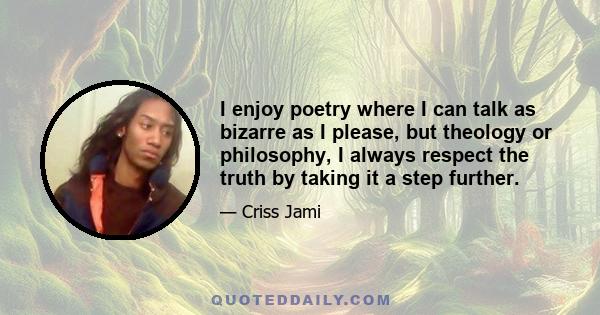 I enjoy poetry where I can talk as bizarre as I please, but theology or philosophy, I always respect the truth by taking it a step further.