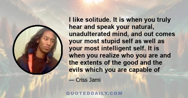 I like solitude. It is when you truly hear and speak your natural, unadulterated mind, and out comes your most stupid self as well as your most intelligent self. It is when you realize who you are and the extents of the