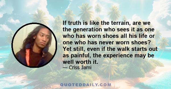 If truth is like the terrain, are we the generation who sees it as one who has worn shoes all his life or one who has never worn shoes? Yet still, even if the walk starts out as painful, the experience may be well worth