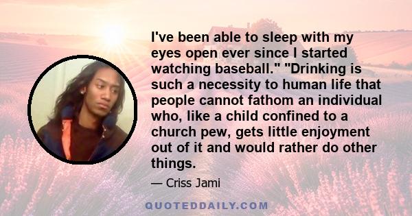 I've been able to sleep with my eyes open ever since I started watching baseball. Drinking is such a necessity to human life that people cannot fathom an individual who, like a child confined to a church pew, gets