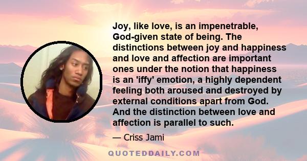 Joy, like love, is an impenetrable, God-given state of being. The distinctions between joy and happiness and love and affection are important ones under the notion that happiness is an 'iffy' emotion, a highly dependent