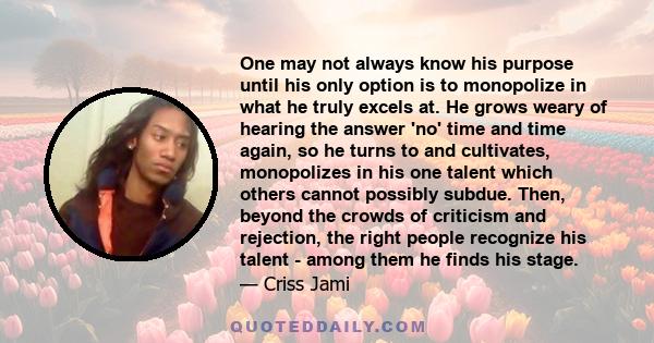 One may not always know his purpose until his only option is to monopolize in what he truly excels at. He grows weary of hearing the answer 'no' time and time again, so he turns to and cultivates, monopolizes in his one