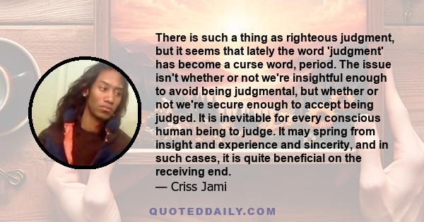 There is such a thing as righteous judgment, but it seems that lately the word 'judgment' has become a curse word, period. The issue isn't whether or not we're insightful enough to avoid being judgmental, but whether or