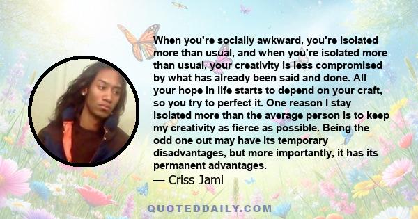 When you're socially awkward, you're isolated more than usual, and when you're isolated more than usual, your creativity is less compromised by what has already been said and done. All your hope in life starts to depend