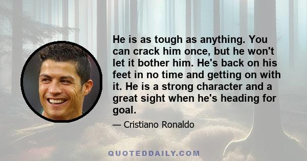 He is as tough as anything. You can crack him once, but he won't let it bother him. He's back on his feet in no time and getting on with it. He is a strong character and a great sight when he's heading for goal.
