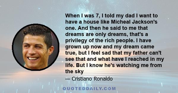 When I was 7, I told my dad I want to have a house like Micheal Jackson's one. And then he said to me that dreams are only dreams, that's a privilegy of the rich people. I have grown up now and my dream came true, but I