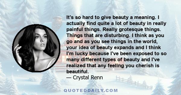 It's so hard to give beauty a meaning. I actually find quite a lot of beauty in really painful things. Really grotesque things. Things that are disturbing. I think as you go and as you see things in the world, your idea