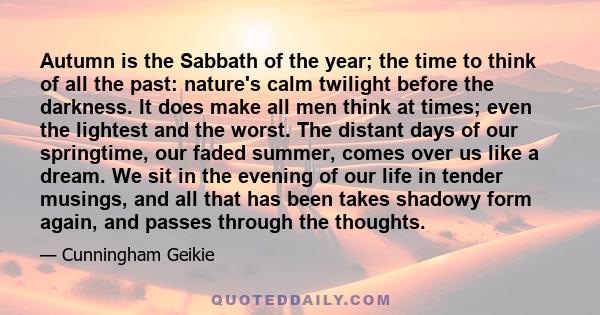 Autumn is the Sabbath of the year; the time to think of all the past: nature's calm twilight before the darkness. It does make all men think at times; even the lightest and the worst. The distant days of our springtime,