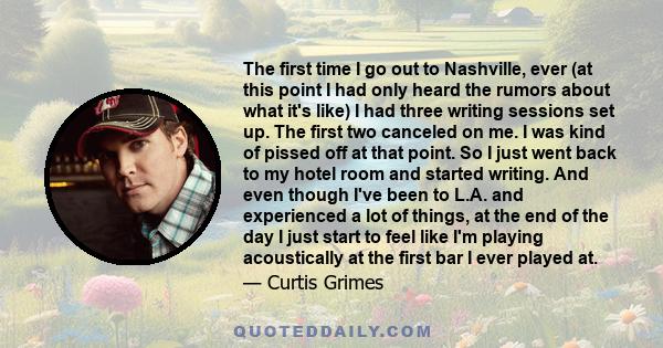 The first time I go out to Nashville, ever (at this point I had only heard the rumors about what it's like) I had three writing sessions set up. The first two canceled on me. I was kind of pissed off at that point. So I