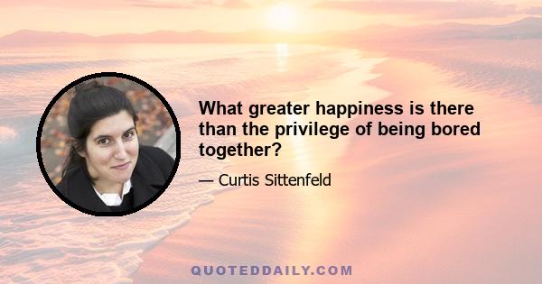 What greater happiness is there than the privilege of being bored together?