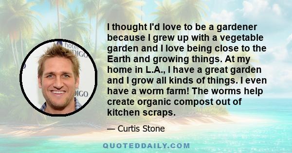 I thought I'd love to be a gardener because I grew up with a vegetable garden and I love being close to the Earth and growing things. At my home in L.A., I have a great garden and I grow all kinds of things. I even have