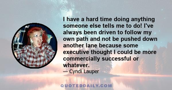 I have a hard time doing anything someone else tells me to do! I've always been driven to follow my own path and not be pushed down another lane because some executive thought I could be more commercially successful or