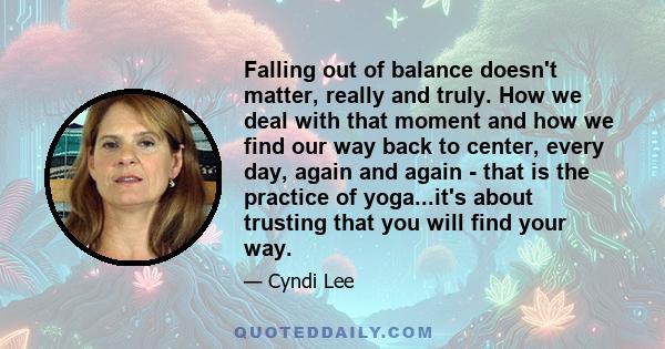 Falling out of balance doesn't matter, really and truly. How we deal with that moment and how we find our way back to center, every day, again and again - that is the practice of yoga...it's about trusting that you will