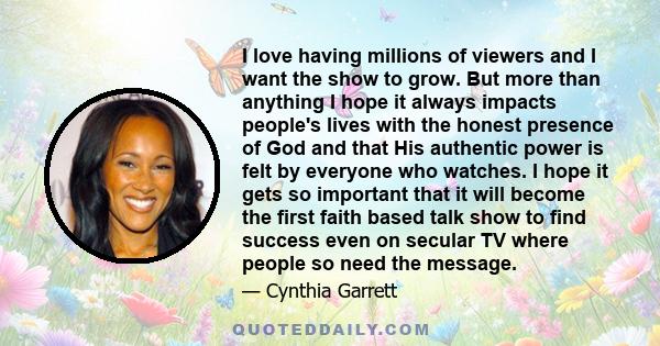 I love having millions of viewers and I want the show to grow. But more than anything I hope it always impacts people's lives with the honest presence of God and that His authentic power is felt by everyone who watches.