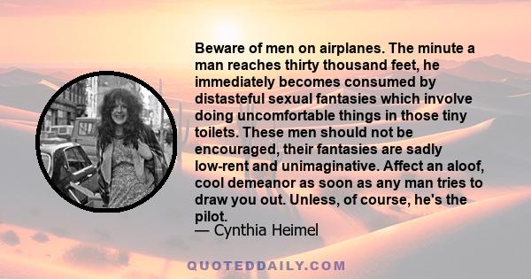 Beware of men on airplanes. The minute a man reaches thirty thousand feet, he immediately becomes consumed by distasteful sexual fantasies which involve doing uncomfortable things in those tiny toilets. These men should