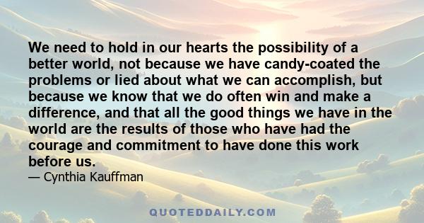 We need to hold in our hearts the possibility of a better world, not because we have candy-coated the problems or lied about what we can accomplish, but because we know that we do often win and make a difference, and