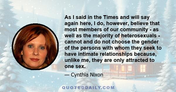 As I said in the Times and will say again here, I do, however, believe that most members of our community - as well as the majority of heterosexuals - cannot and do not choose the gender of the persons with whom they