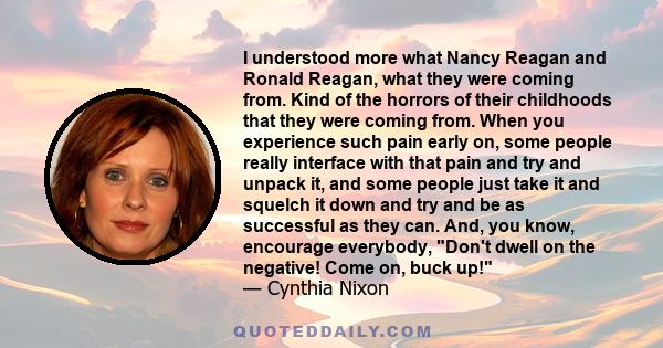 I understood more what Nancy Reagan and Ronald Reagan, what they were coming from. Kind of the horrors of their childhoods that they were coming from. When you experience such pain early on, some people really interface