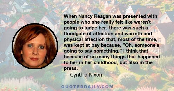 When Nancy Reagan was presented with people who she really felt like weren't going to judge her, there was such a floodgate of affection and warmth and physical affection that, most of the time, was kept at bay because,