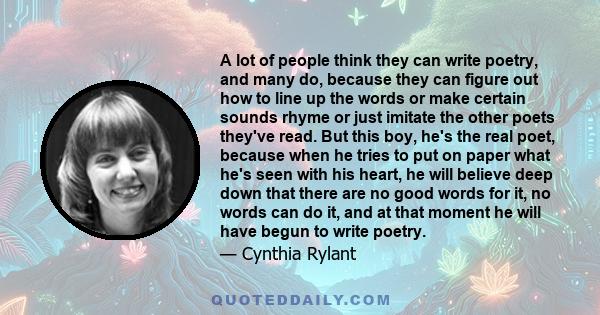 A lot of people think they can write poetry, and many do, because they can figure out how to line up the words or make certain sounds rhyme or just imitate the other poets they've read. But this boy, he's the real poet,