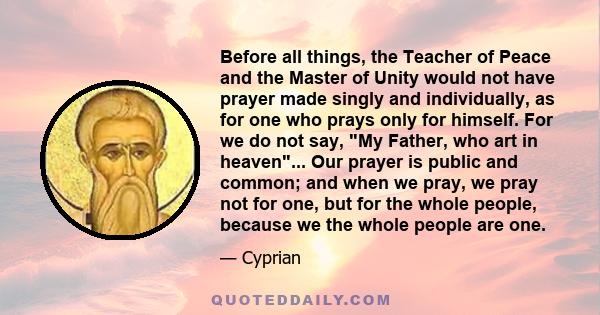 Before all things, the Teacher of Peace and the Master of Unity would not have prayer made singly and individually, as for one who prays only for himself. For we do not say, My Father, who art in heaven... Our prayer is