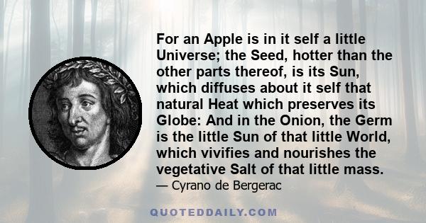 For an Apple is in it self a little Universe; the Seed, hotter than the other parts thereof, is its Sun, which diffuses about it self that natural Heat which preserves its Globe: And in the Onion, the Germ is the little