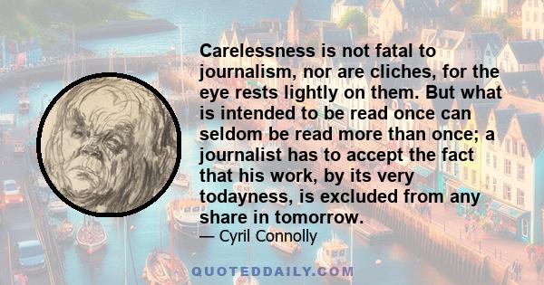 Carelessness is not fatal to journalism, nor are cliches, for the eye rests lightly on them. But what is intended to be read once can seldom be read more than once; a journalist has to accept the fact that his work, by