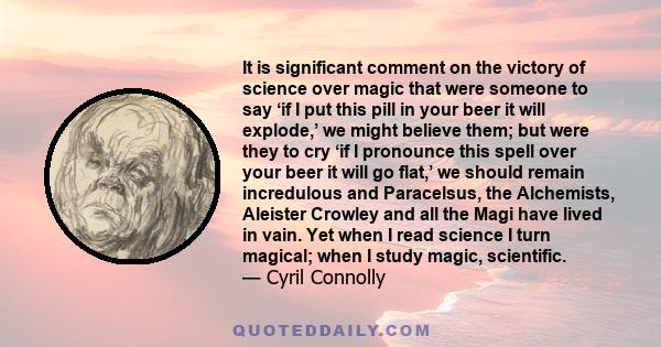 It is significant comment on the victory of science over magic that were someone to say ‘if I put this pill in your beer it will explode,’ we might believe them; but were they to cry ‘if I pronounce this spell over your