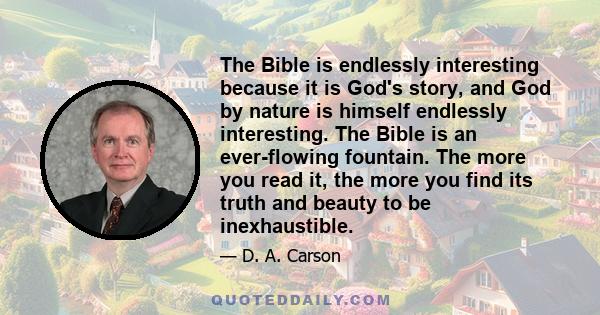 The Bible is endlessly interesting because it is God's story, and God by nature is himself endlessly interesting. The Bible is an ever-flowing fountain. The more you read it, the more you find its truth and beauty to be