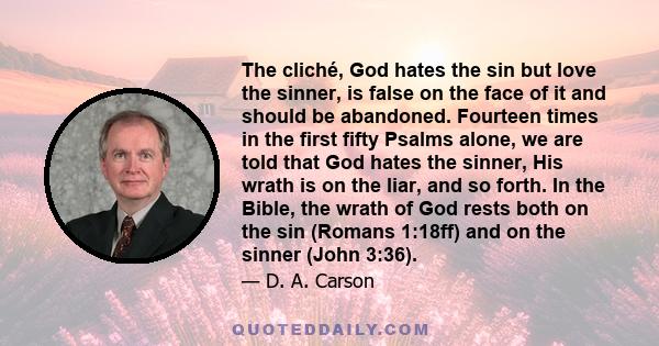 The cliché, God hates the sin but love the sinner, is false on the face of it and should be abandoned. Fourteen times in the first fifty Psalms alone, we are told that God hates the sinner, His wrath is on the liar, and