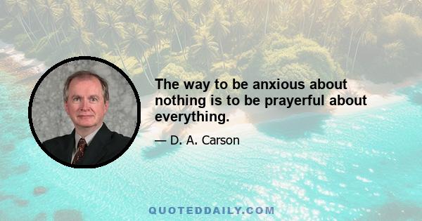 The way to be anxious about nothing is to be prayerful about everything.