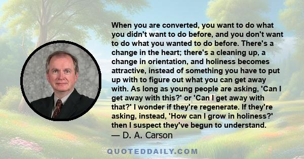 When you are converted, you want to do what you didn't want to do before, and you don't want to do what you wanted to do before. There's a change in the heart; there's a cleaning up, a change in orientation, and