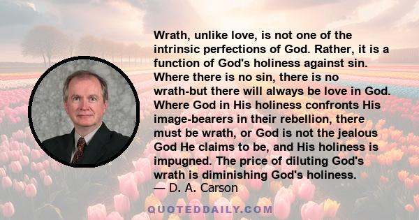 Wrath, unlike love, is not one of the intrinsic perfections of God. Rather, it is a function of God's holiness against sin. Where there is no sin, there is no wrath-but there will always be love in God. Where God in His