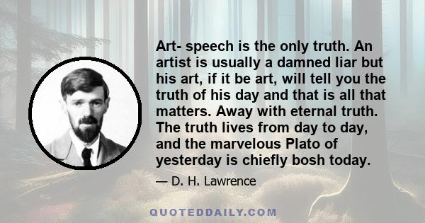 Art- speech is the only truth. An artist is usually a damned liar but his art, if it be art, will tell you the truth of his day and that is all that matters. Away with eternal truth. The truth lives from day to day, and