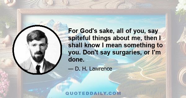For God's sake, all of you, say spiteful things about me, then I shall know I mean something to you. Don't say surgaries, or I'm done.