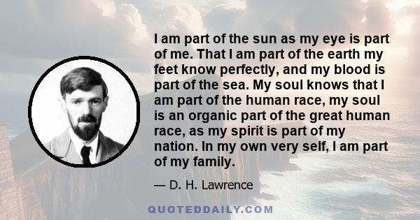 I am part of the sun as my eye is part of me. That I am part of the earth my feet know perfectly, and my blood is part of the sea. There is not any part of me that is alone and absolute except my mind, and we shall find