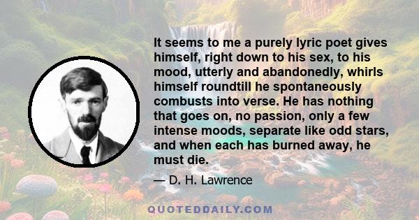 It seems to me a purely lyric poet gives himself, right down to his sex, to his mood, utterly and abandonedly, whirls himself roundtill he spontaneously combusts into verse. He has nothing that goes on, no passion, only