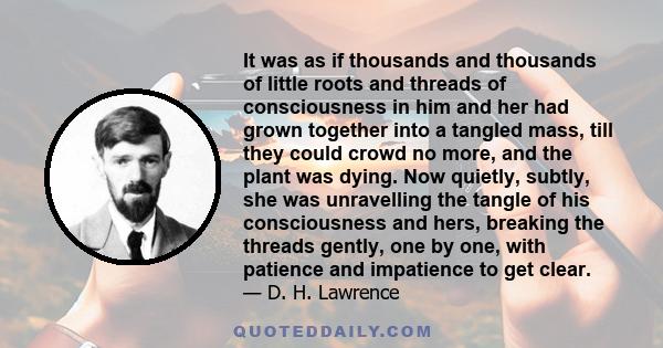 It was as if thousands and thousands of little roots and threads of consciousness in him and her had grown together into a tangled mass, till they could crowd no more, and the plant was dying. Now quietly, subtly, she