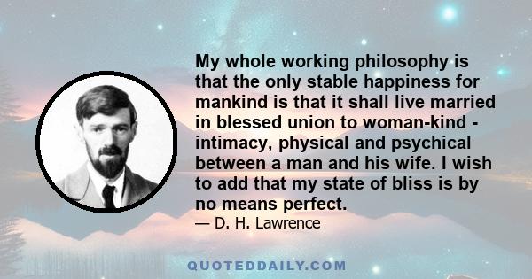 My whole working philosophy is that the only stable happiness for mankind is that it shall live married in blessed union to woman-kind - intimacy, physical and psychical between a man and his wife. I wish to add that my