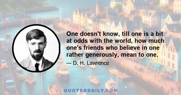 One doesn't know, till one is a bit at odds with the world, how much one's friends who believe in one rather generously, mean to one.