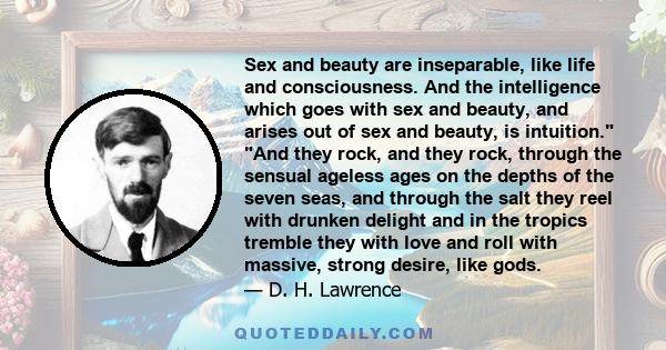 Sex and beauty are inseparable, like life and consciousness. And the intelligence which goes with sex and beauty, and arises out of sex and beauty, is intuition.