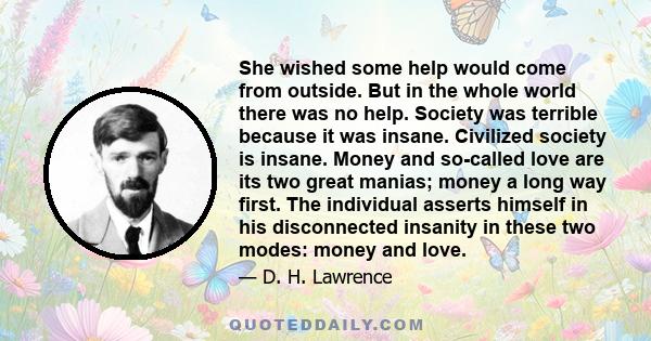 She wished some help would come from outside. But in the whole world there was no help. Society was terrible because it was insane. Civilized society is insane. Money and so-called love are its two great manias; money a