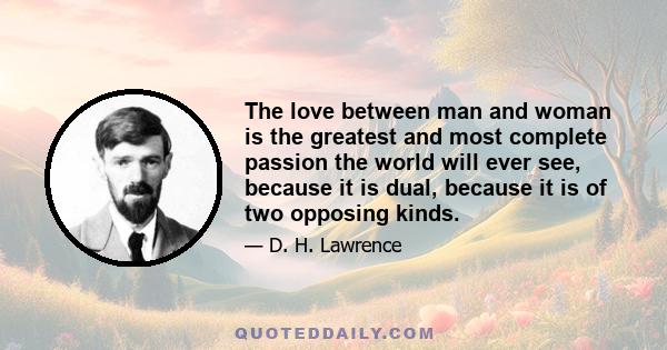 The love between man and woman is the greatest and most complete passion the world will ever see, because it is dual, because it is of two opposing kinds.