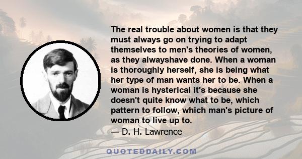 The real trouble about women is that they must always go on trying to adapt themselves to men's theories of women, as they alwayshave done. When a woman is thoroughly herself, she is being what her type of man wants her
