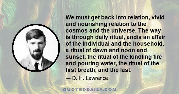 We must get back into relation, vivid and nourishing relation to the cosmos and the universe. The way is through daily ritual, andis an affair of the individual and the household, a ritual of dawn and noon and sunset,
