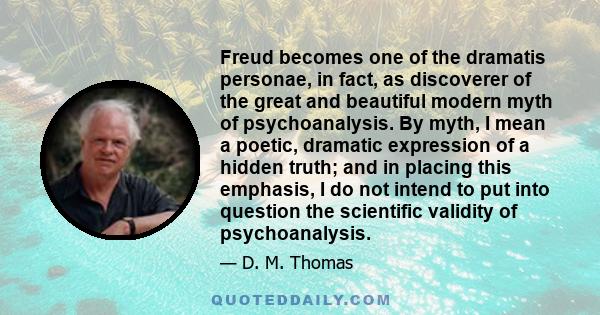 Freud becomes one of the dramatis personae, in fact, as discoverer of the great and beautiful modern myth of psychoanalysis. By myth, I mean a poetic, dramatic expression of a hidden truth; and in placing this emphasis,